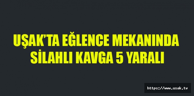 UŞAK’TA EĞLENCE MEKANINDA SİLAHLI KAVGA 5 YARALI